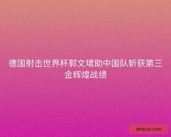 德国射击世界杯郭文珺助中国队斩获第三金辉煌战绩