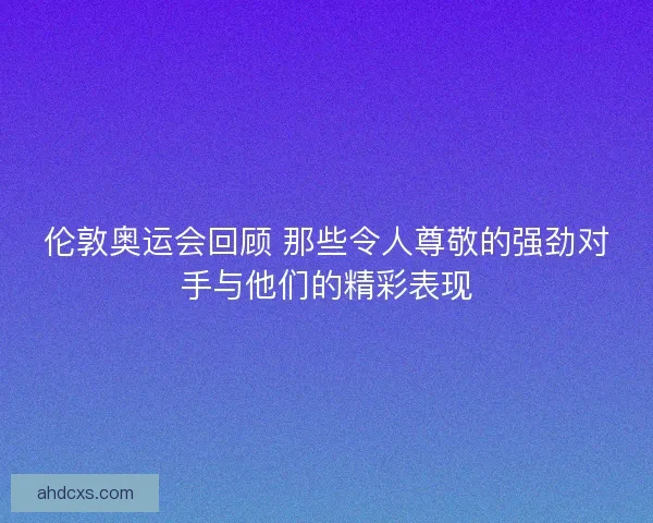 伦敦奥运会回顾 那些令人尊敬的强劲对手与他们的精彩表现