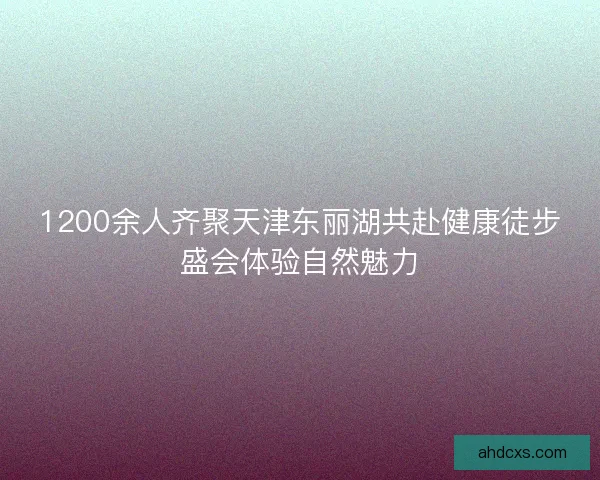 1200余人齐聚天津东丽湖共赴健康徒步盛会体验自然魅力