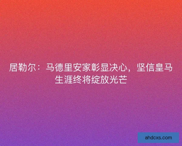 居勒尔：马德里安家彰显决心，坚信皇马生涯终将绽放光芒