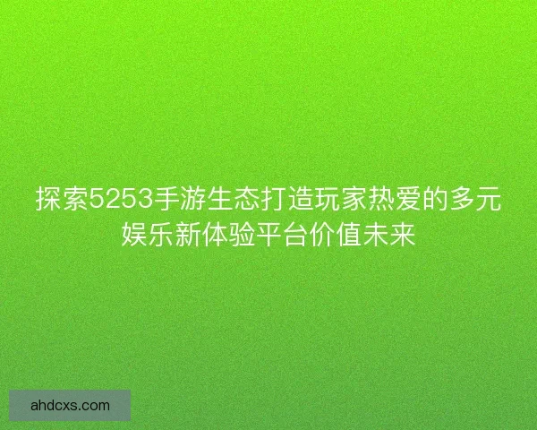 探索5253手游生态打造玩家热爱的多元娱乐新体验平台价值未来 探索5253手游生态打造玩家热爱的多元娱乐新体验平台价值未来