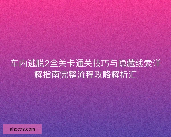 车内逃脱2全关卡通关技巧与隐藏线索详解指南完整流程攻略解析汇
