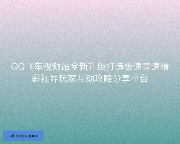 QQ飞车视频站全新升级打造极速竞速精彩视界玩家互动攻略分享平台