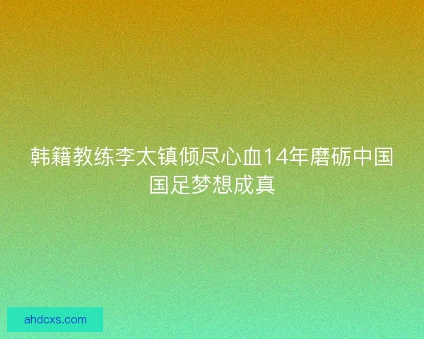 韩籍教练李太镇倾尽心血14年磨砺中国国足梦想成真 韩籍教练李太镇倾尽心血14年磨砺中国国足梦想成真