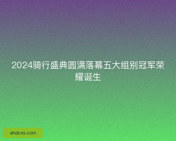 2024骑行盛典圆满落幕五大组别冠军荣耀诞生