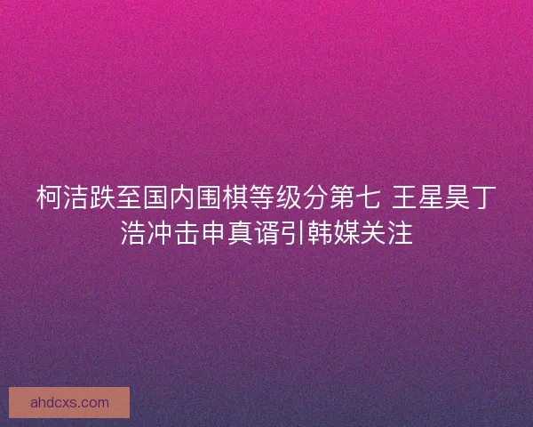 柯洁跌至国内围棋等级分第七 王星昊丁浩冲击申真谞引韩媒关注 柯洁跌至国内围棋等级分第七 王星昊丁浩冲击申真谞引韩媒关注