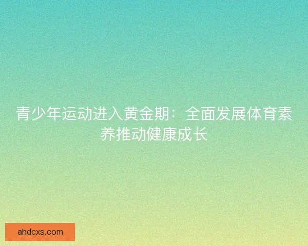 青少年运动进入黄金期:全面发展体育素养推动健康成长 青少年运动进入黄金期:全面发展体育素养推动健康成长
