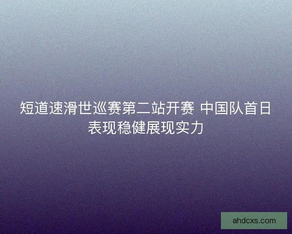 短道速滑世巡赛第二站开赛 中国队首日表现稳健展现实力 短道速滑世巡赛第二站开赛 中国队首日表现稳健展现实力
