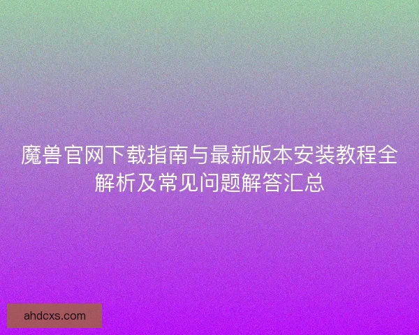 魔兽官网下载指南与最新版本安装教程全解析及常见问题解答汇总