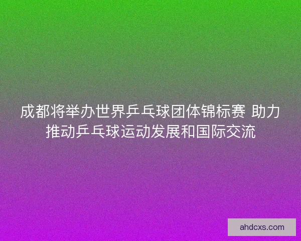成都将举办世界乒乓球团体锦标赛 助力推动乒乓球运动发展和国际交流 成都将举办世界乒乓球团体锦标赛 助力推动乒乓球运动发展和国际交流