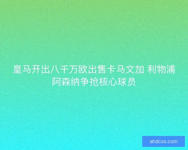 皇马开出八千万欧出售卡马文加 利物浦阿森纳争抢核心球员