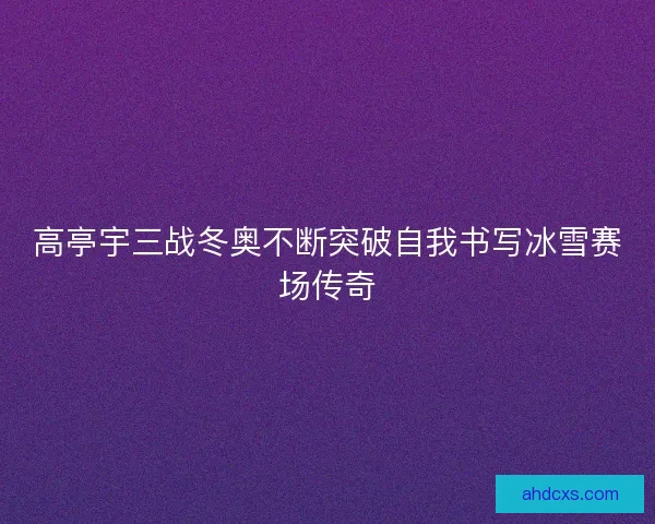 高亭宇三战冬奥不断突破自我书写冰雪赛场传奇 高亭宇三战冬奥不断突破自我书写冰雪赛场传奇