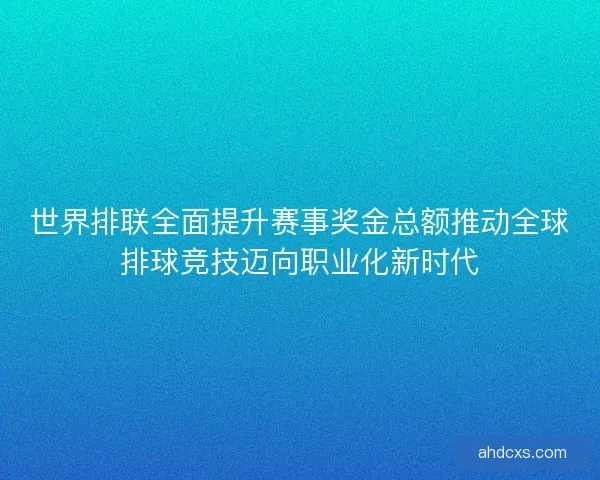 世界排联全面提升赛事奖金总额推动全球排球竞技迈向职业化新时代