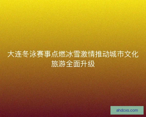 大连冬泳赛事点燃冰雪激情推动城市文化旅游全面升级