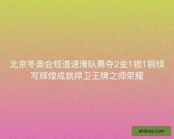 北京冬奥会短道速滑队勇夺2金1银1铜续写辉煌成就捍卫王牌之师荣耀 北京冬奥会短道速滑队勇夺2金1银1铜续写辉煌成就捍卫王牌之师荣耀