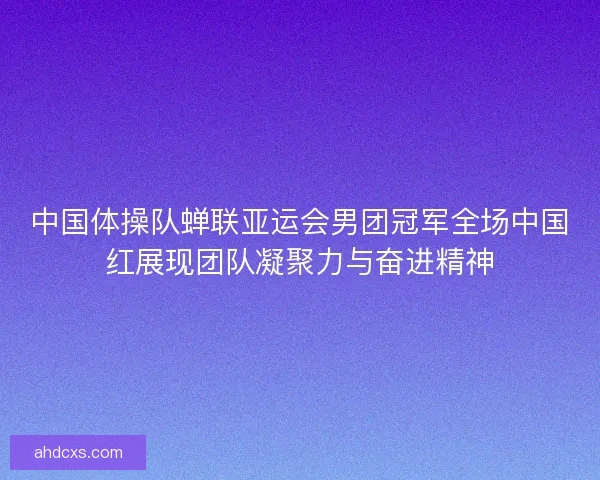 中国体操队蝉联亚运会男团冠军全场中国红展现团队凝聚力与奋进精神 中国体操队蝉联亚运会男团冠军全场中国红展现团队凝聚力与奋进精神