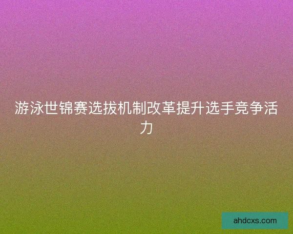 游泳世锦赛选拔机制改革提升选手竞争活力 游泳世锦赛选拔机制改革提升选手竞争活力