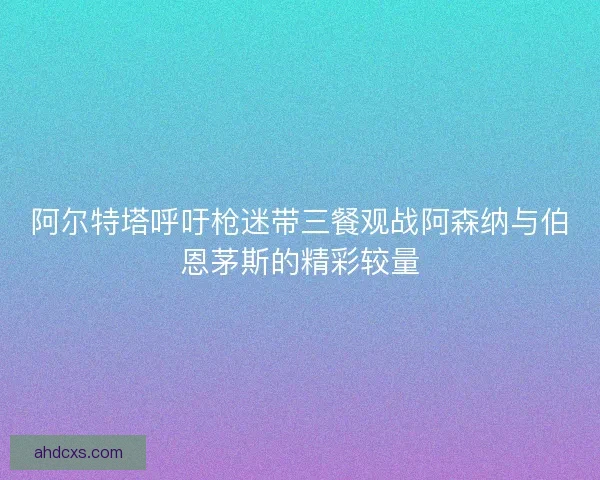 阿尔特塔呼吁枪迷带三餐观战阿森纳与伯恩茅斯的精彩较量 阿尔特塔呼吁枪迷带三餐观战阿森纳与伯恩茅斯的精彩较量