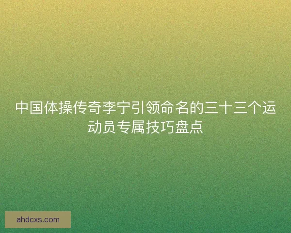 中国体操传奇李宁引领命名的三十三个运动员专属技巧盘点 中国体操传奇李宁引领命名的三十三个运动员专属技巧盘点