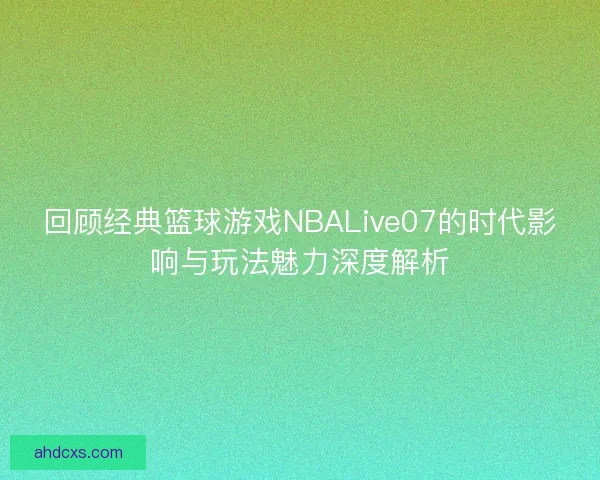 回顾经典篮球游戏NBALive07的时代影响与玩法魅力深度解析 回顾经典篮球游戏NBALive07的时代影响与玩法魅力深度解析