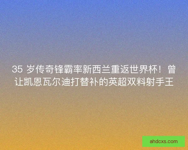 35 岁传奇锋霸率新西兰重返世界杯！曾让凯恩瓦尔迪打替补的英超双料射手王